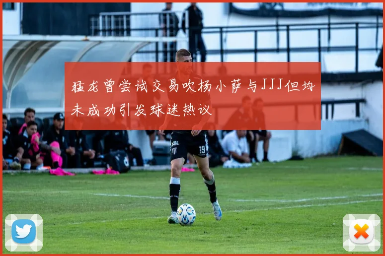 猛龙曾尝试交易吹杨小萨与JJJ但均未成功引发球迷热议