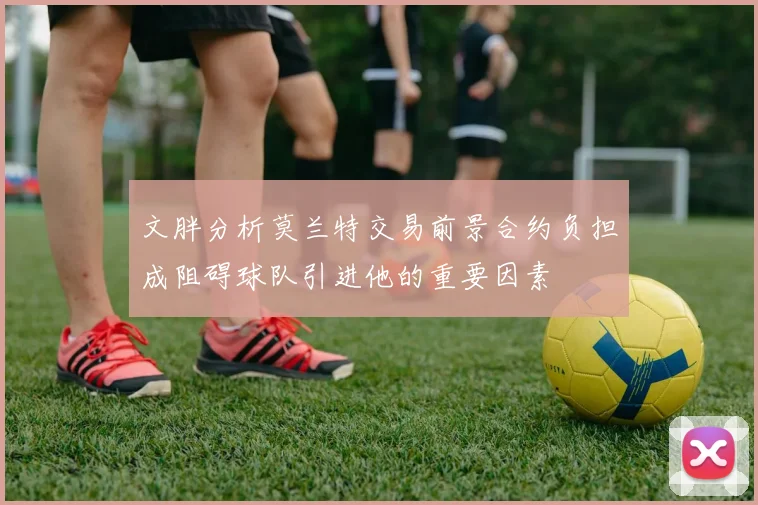文胖分析莫兰特交易前景合约负担成阻碍球队引进他的重要因素