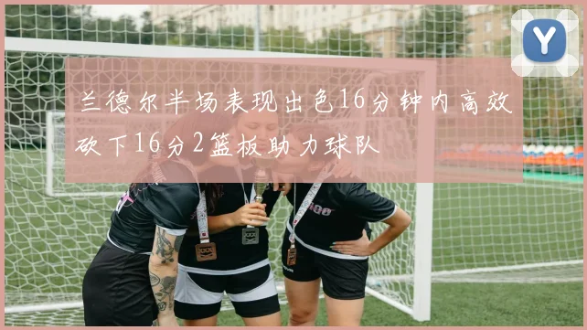 兰德尔半场表现出色16分钟内高效砍下16分2篮板助力球队
