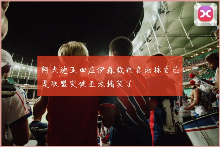 阿夫迪亚回应伊森裁判言论称自己是联盟突破王太搞笑了