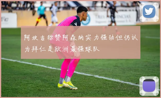 阿坎吉称赞阿森纳实力强劲但仍认为拜仁是欧洲最强球队