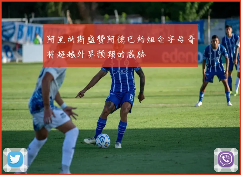 阿里纳斯盛赞阿德巴约组合字母哥将超越外界预期的威胁