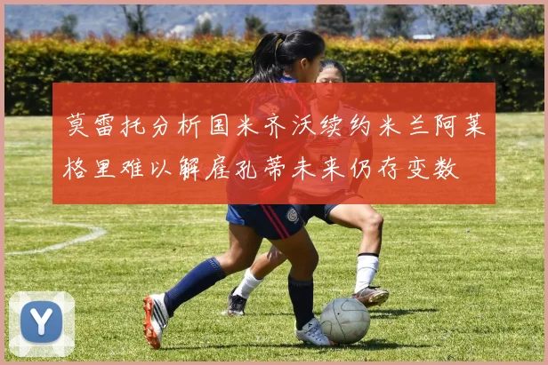 莫雷托分析国米齐沃续约米兰阿莱格里难以解雇孔蒂未来仍存变数