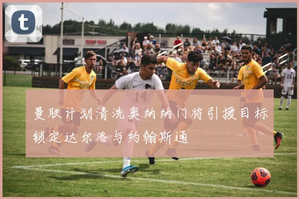 曼联计划清洗奥纳纳门将引援目标锁定达尔洛与约翰斯通