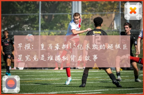 早报：皇马豪掷15亿求购的超级巨星究竟是谁揭秘背后故事