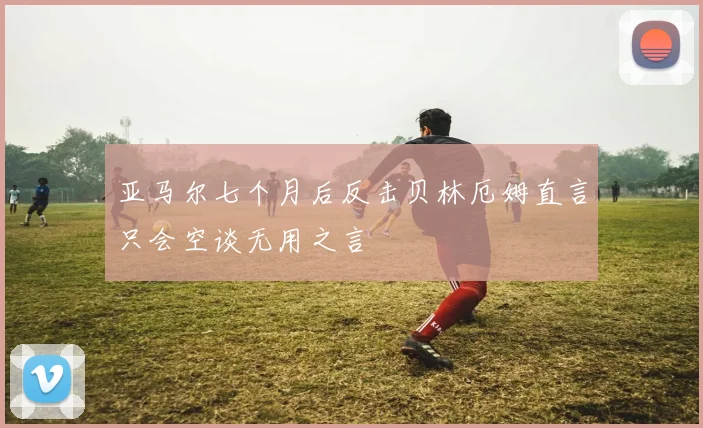 亚马尔七个月后反击贝林厄姆直言只会空谈无用之言