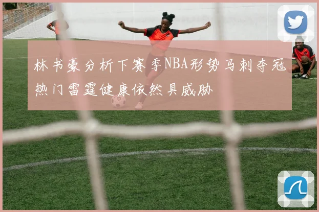 林书豪分析下赛季NBA形势马刺夺冠热门雷霆健康依然具威胁