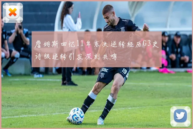 詹姆斯回忆11年东决逆转经历G3史诗级逆转引发深刻共鸣