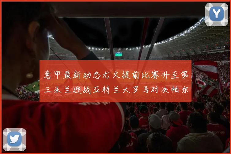意甲最新动态尤文提前比赛升至第三米兰迎战亚特兰大罗马对决帕尔马