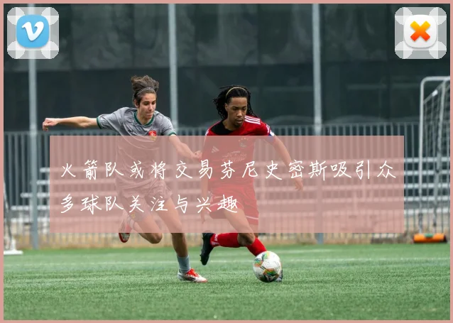 火箭队或将交易芬尼史密斯吸引众多球队关注与兴趣