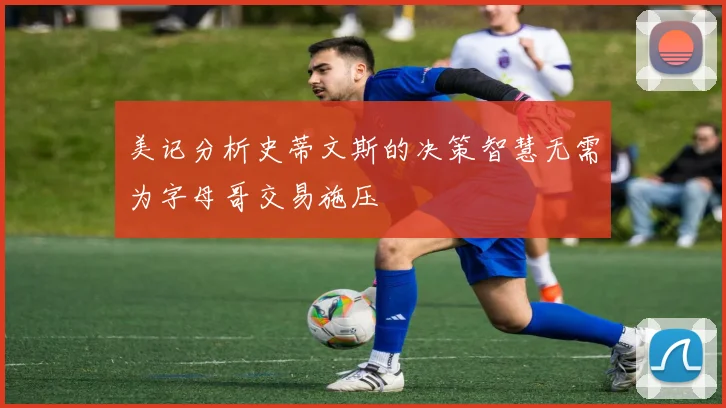 美记分析史蒂文斯的决策智慧无需为字母哥交易施压