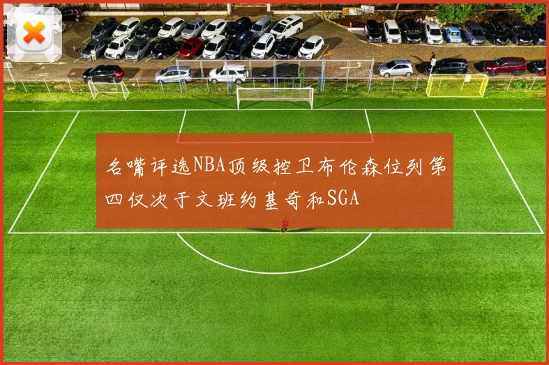 名嘴评选NBA顶级控卫布伦森位列第四仅次于文班约基奇和SGA