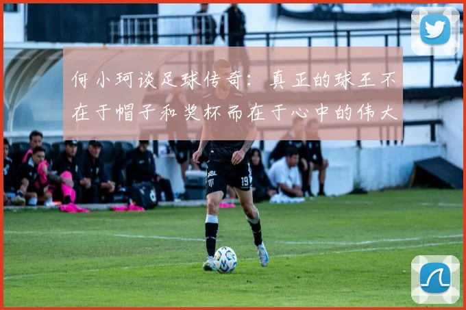 何小珂谈足球传奇：真正的球王不在于帽子和奖杯而在于心中的伟大