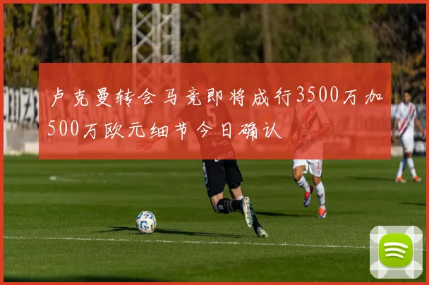 卢克曼转会马竞即将成行3500万加500万欧元细节今日确认