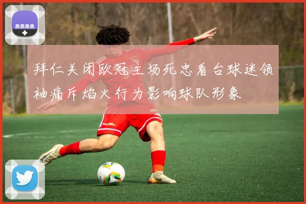 拜仁关闭欧冠主场死忠看台球迷领袖痛斥焰火行为影响球队形象