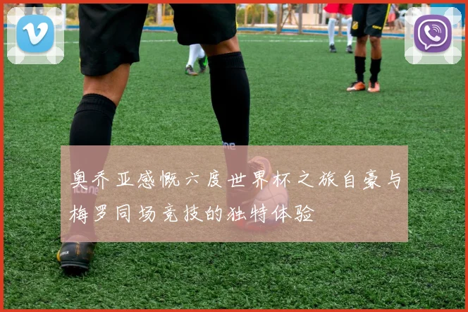 奥乔亚感慨六度世界杯之旅自豪与梅罗同场竞技的独特体验